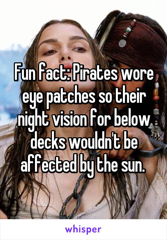 Fun fact: Pirates wore eye patches so their night vision for below decks wouldn't be affected by the sun. 