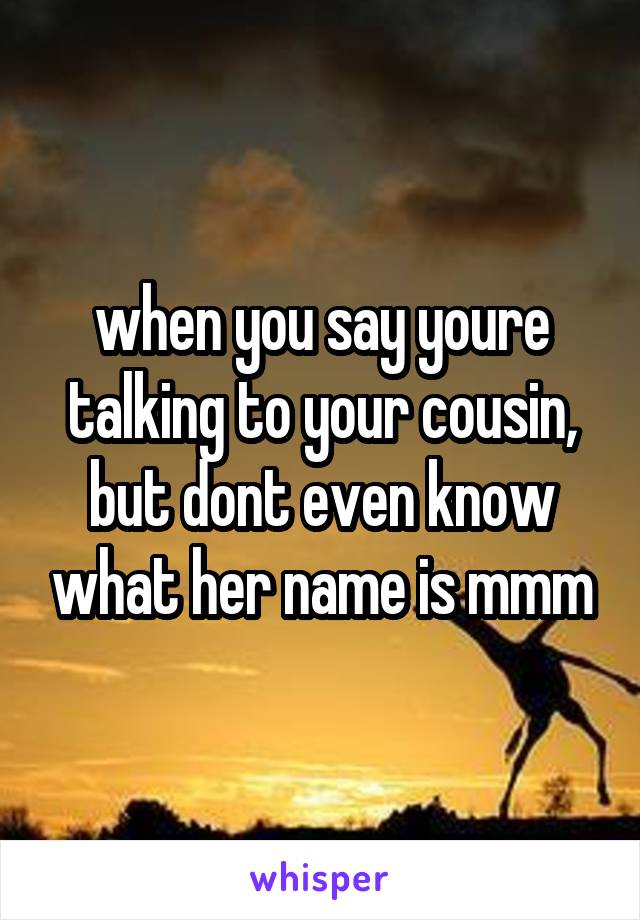 when you say youre talking to your cousin, but dont even know what her name is mmm