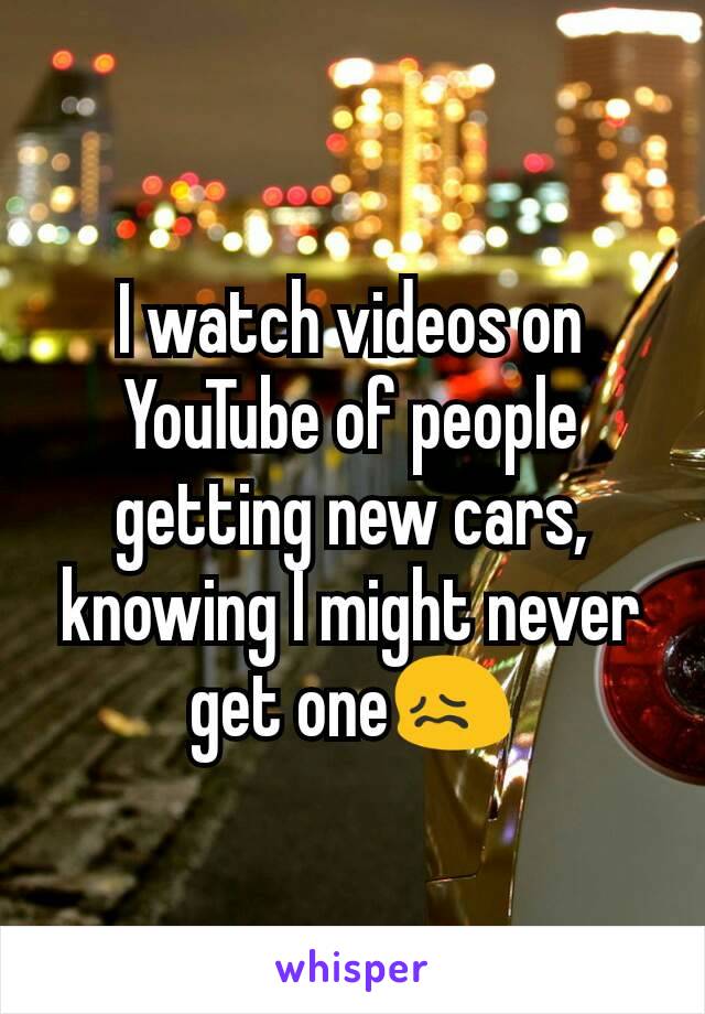 I watch videos on YouTube of people getting new cars, knowing I might never get one😖