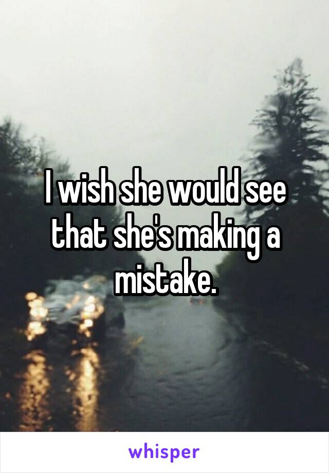 I wish she would see that she's making a mistake.