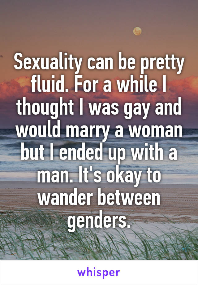 Sexuality can be pretty fluid. For a while I thought I was gay and would marry a woman but I ended up with a man. It's okay to wander between genders.