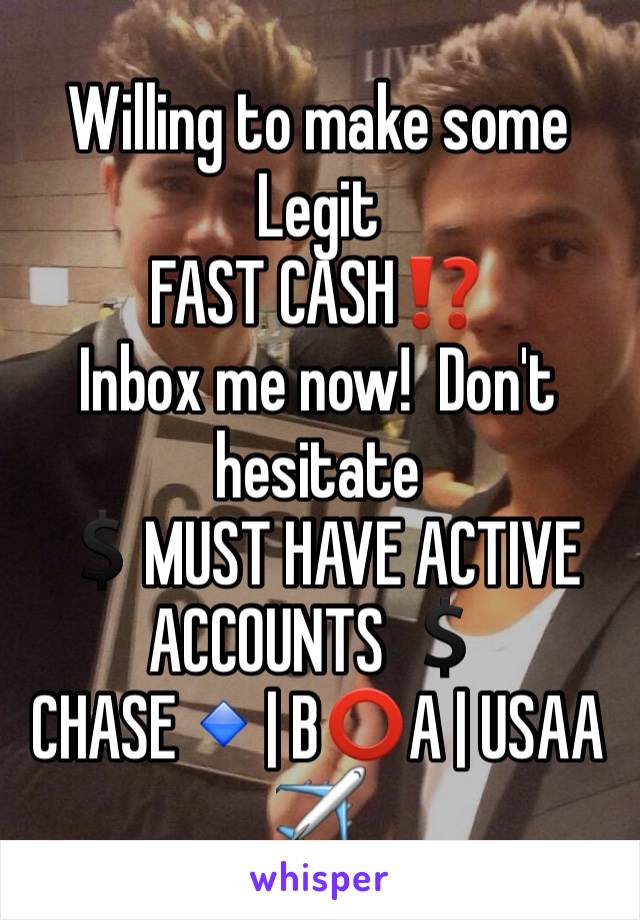 Willing to make some Legit
FAST CASH⁉️ 
Inbox me now!  Don't hesitate 
💲MUST HAVE ACTIVE ACCOUNTS 💲
CHASE🔹| B⭕️A | USAA✈️