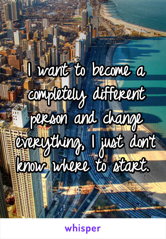 I want to become a completely different person and change everything, I just don't know where to start. 