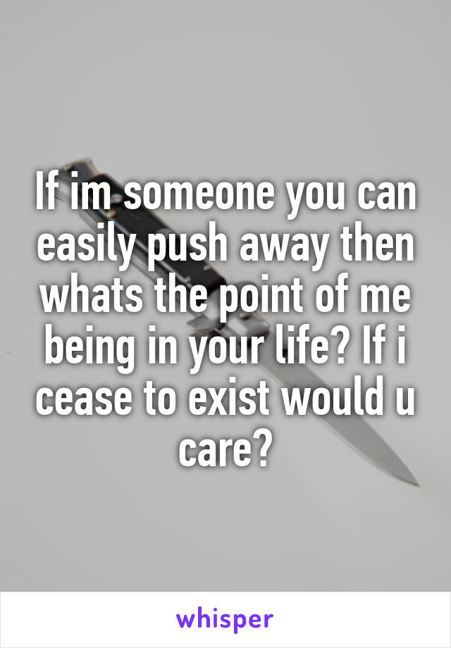 If im someone you can easily push away then whats the point of me being in your life? If i cease to exist would u care?