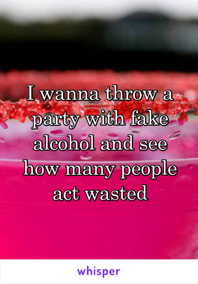 I wanna throw a party with fake alcohol and see how many people act wasted