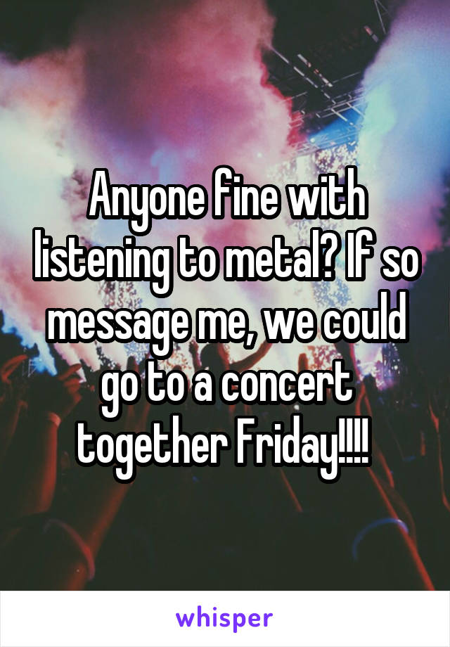 Anyone fine with listening to metal? If so message me, we could go to a concert together Friday!!!! 