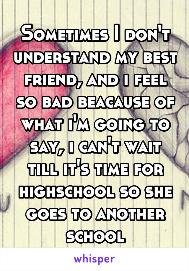 Sometimes I don't understand my best friend, and i feel so bad beacause of what i'm going to say, i can't wait till it's time for highschool so she goes to another school