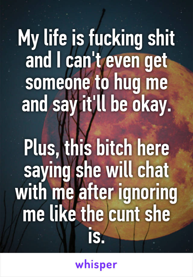 My life is fucking shit and I can't even get someone to hug me and say it'll be okay.

Plus, this bitch here saying she will chat with me after ignoring me like the cunt she is.