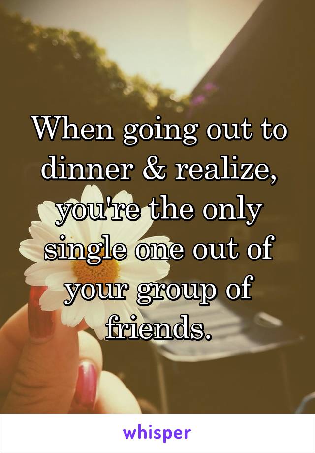 When going out to dinner & realize, you're the only single one out of your group of friends.