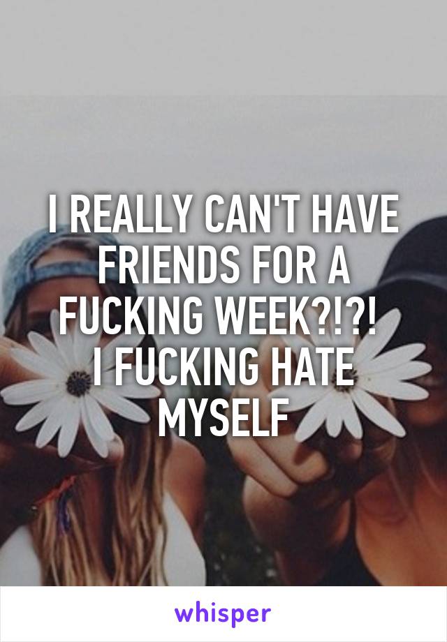 I REALLY CAN'T HAVE FRIENDS FOR A FUCKING WEEK?!?! 
I FUCKING HATE MYSELF