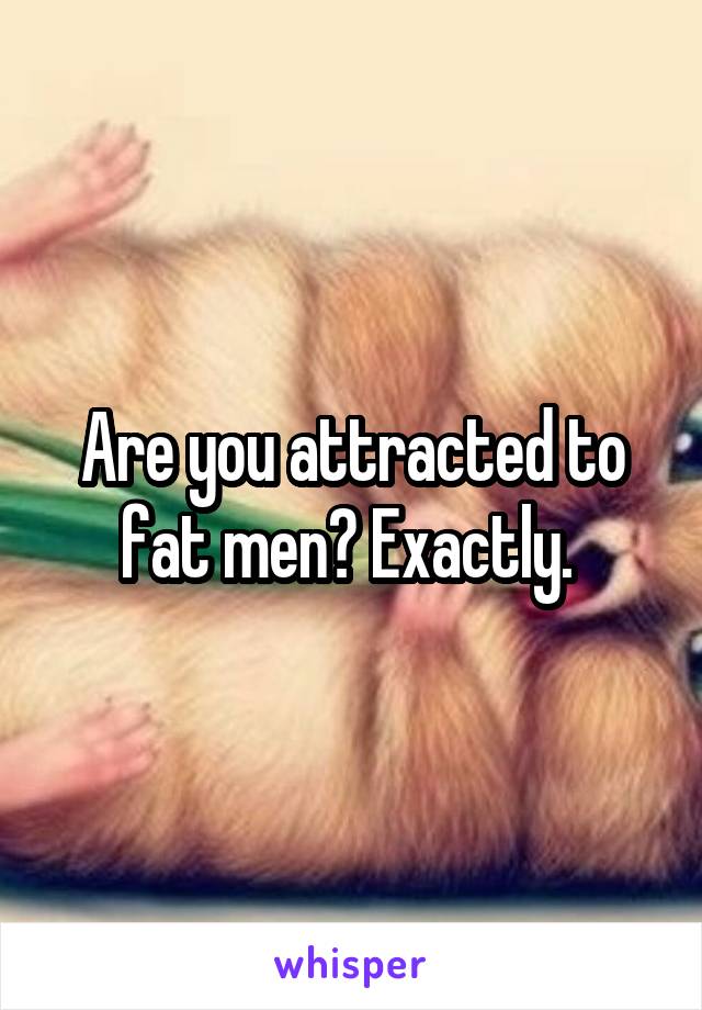 Are you attracted to fat men? Exactly. 