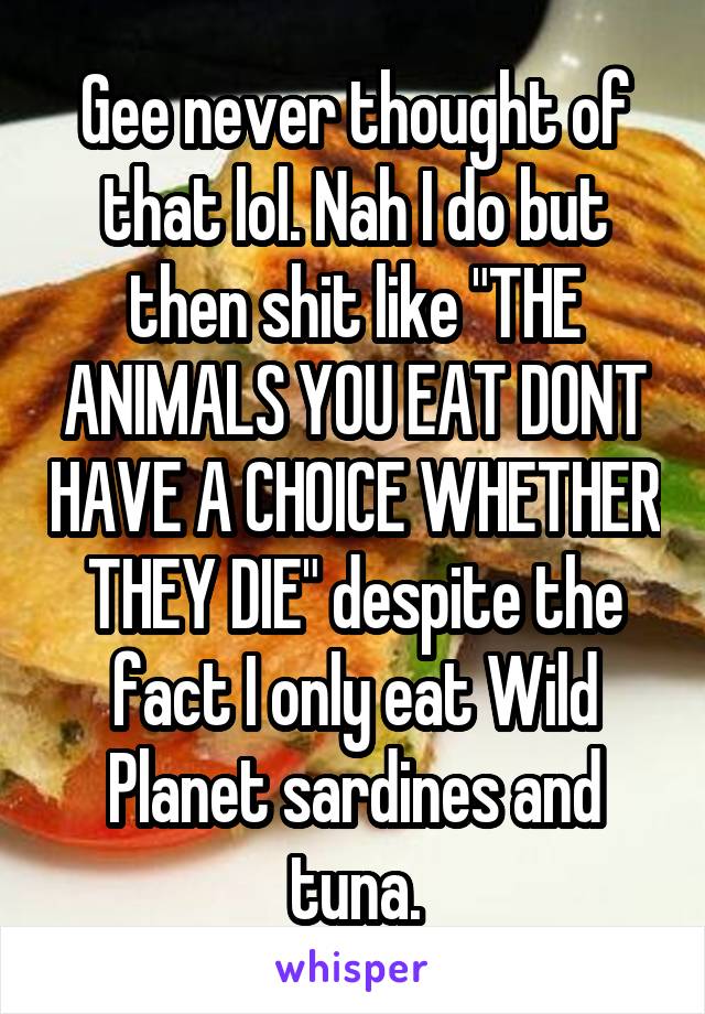 Gee never thought of that lol. Nah I do but then shit like "THE ANIMALS YOU EAT DONT HAVE A CHOICE WHETHER THEY DIE" despite the fact I only eat Wild Planet sardines and tuna.
