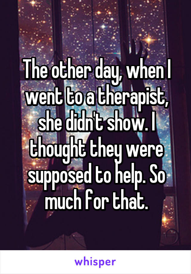 The other day, when I went to a therapist, she didn't show. I thought they were supposed to help. So much for that.