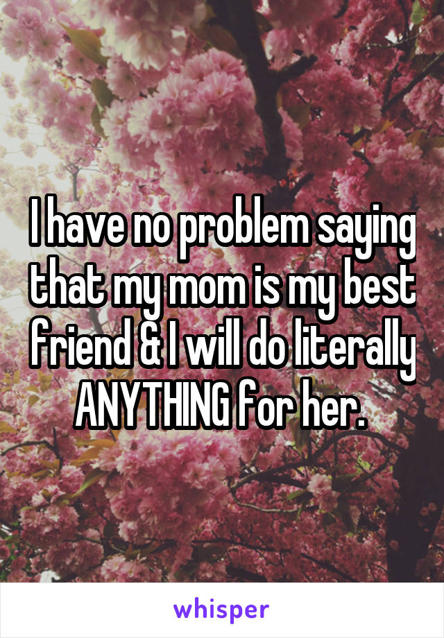 I have no problem saying that my mom is my best friend & I will do literally ANYTHING for her. 