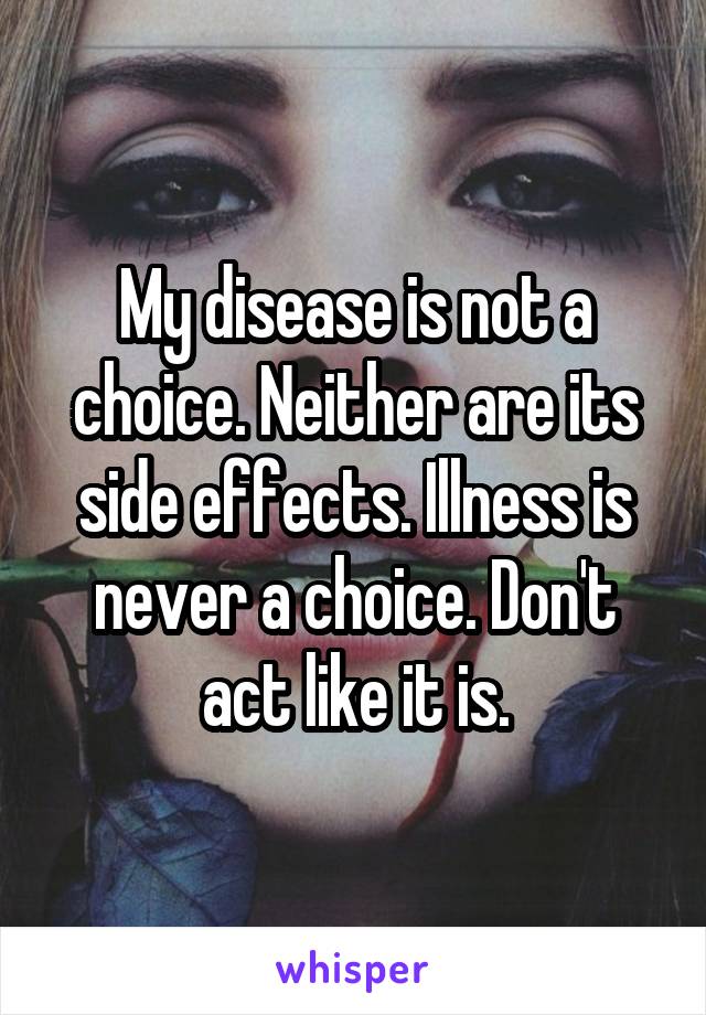 My disease is not a choice. Neither are its side effects. Illness is never a choice. Don't act like it is.