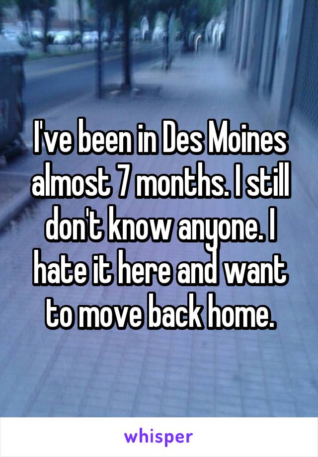 I've been in Des Moines almost 7 months. I still don't know anyone. I hate it here and want to move back home.