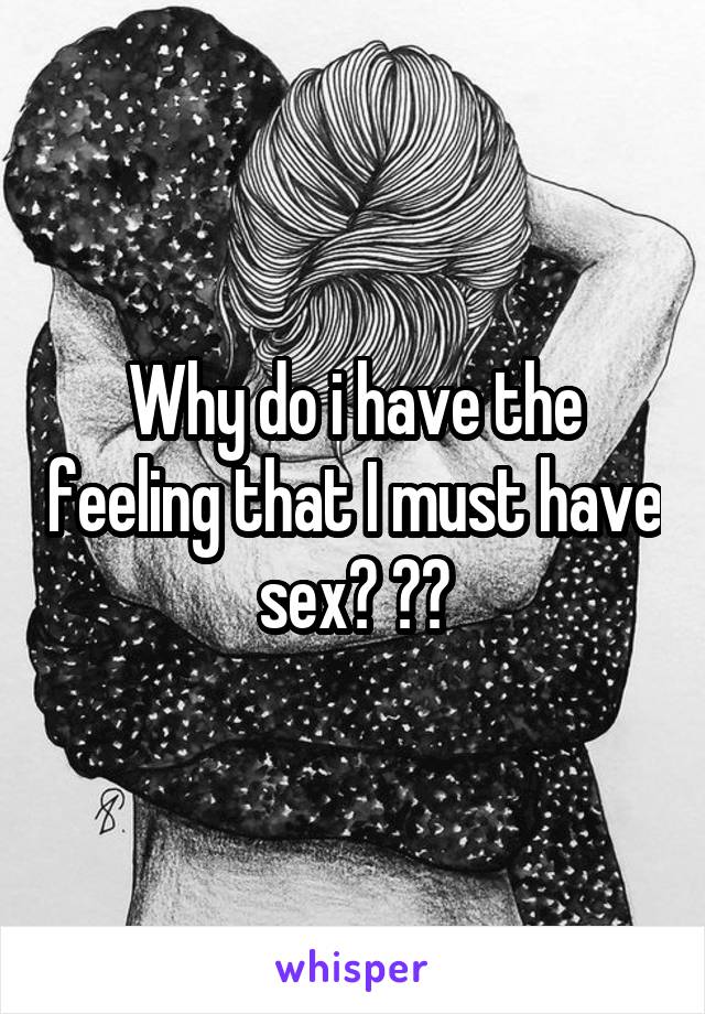 Why do i have the feeling that I must have sex? ??