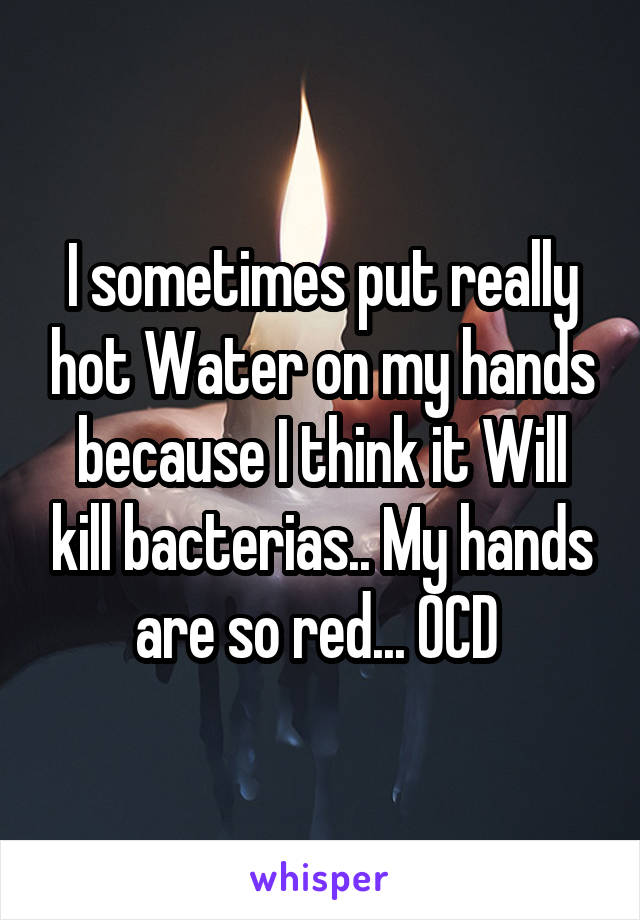 I sometimes put really hot Water on my hands because I think it Will kill bacterias.. My hands are so red... OCD 