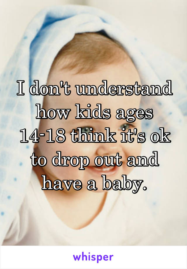 I don't understand how kids ages 14-18 think it's ok to drop out and have a baby.