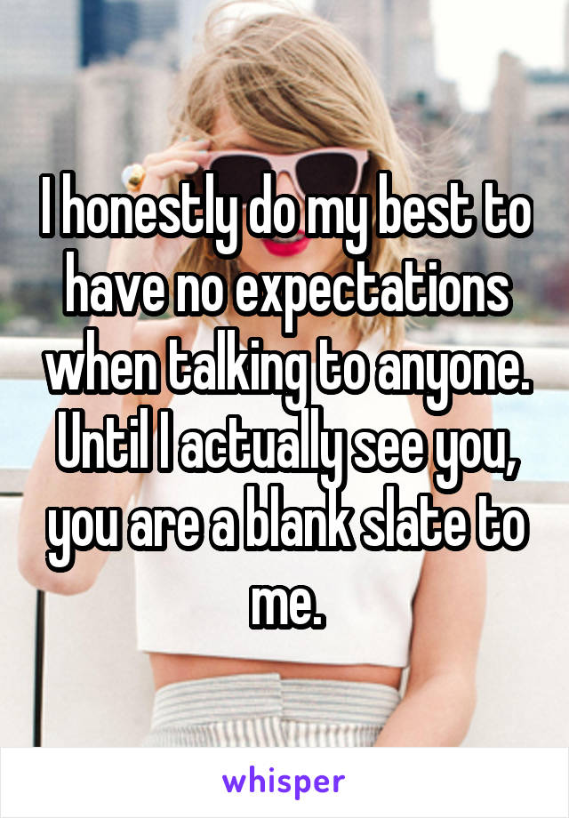 I honestly do my best to have no expectations when talking to anyone. Until I actually see you, you are a blank slate to me.