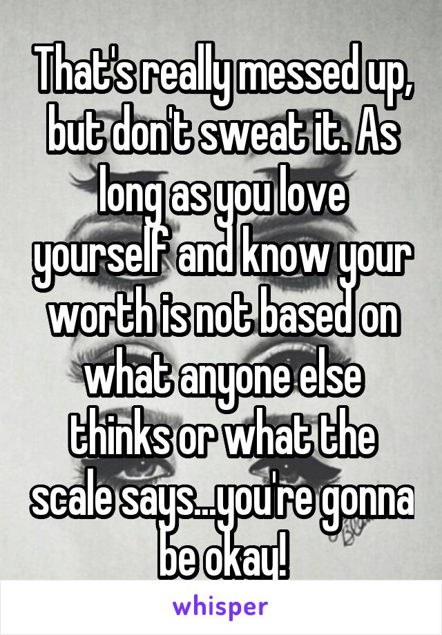 That's really messed up, but don't sweat it. As long as you love yourself and know your worth is not based on what anyone else thinks or what the scale says...you're gonna be okay!