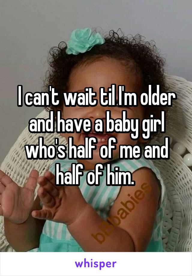 I can't wait til I'm older and have a baby girl who's half of me and half of him. 