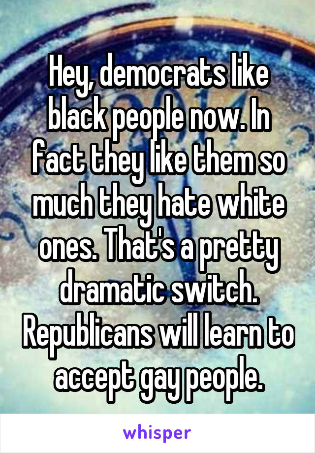 Hey, democrats like black people now. In fact they like them so much they hate white ones. That's a pretty dramatic switch. Republicans will learn to accept gay people.