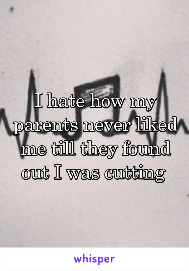 I hate how my parents never liked me till they found out I was cutting 