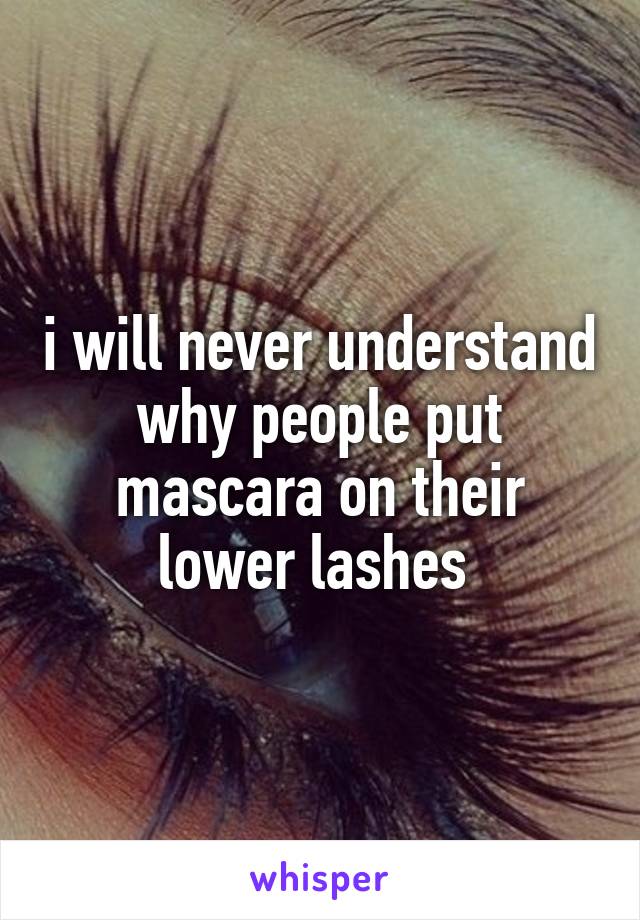 i will never understand why people put mascara on their lower lashes 