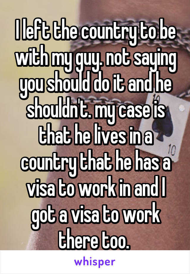 I left the country to be with my guy. not saying you should do it and he shouldn't. my case is that he lives in a country that he has a visa to work in and I got a visa to work there too. 