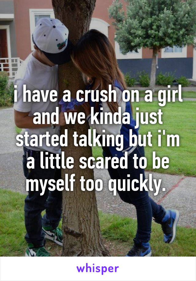 i have a crush on a girl and we kinda just started talking but i'm a little scared to be myself too quickly. 