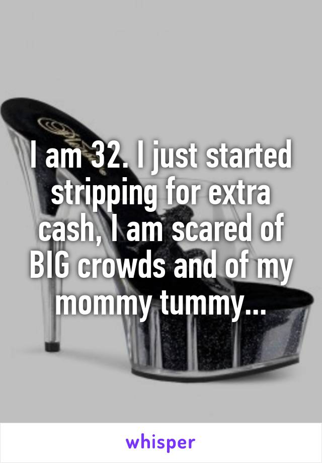 I am 32. I just started stripping for extra cash, I am scared of BIG crowds and of my mommy tummy...