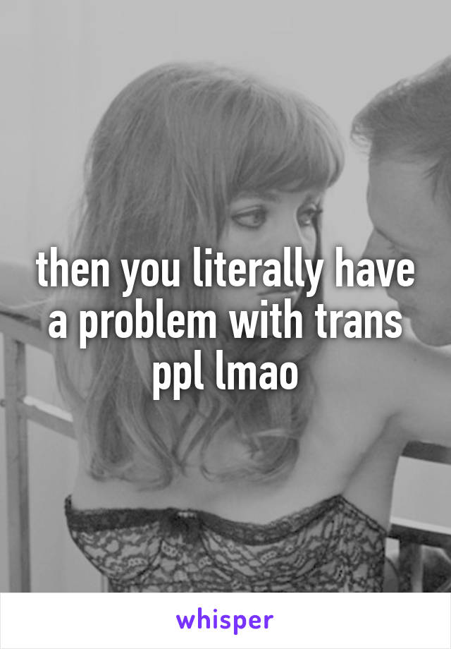 then you literally have a problem with trans ppl lmao