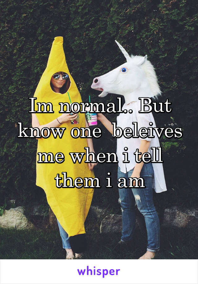 Im normal.. But know one  beleives me when i tell them i am