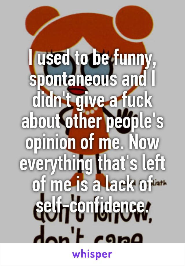 I used to be funny, spontaneous and I didn't give a fuck about other people's opinion of me. Now everything that's left of me is a lack of self-confidence.