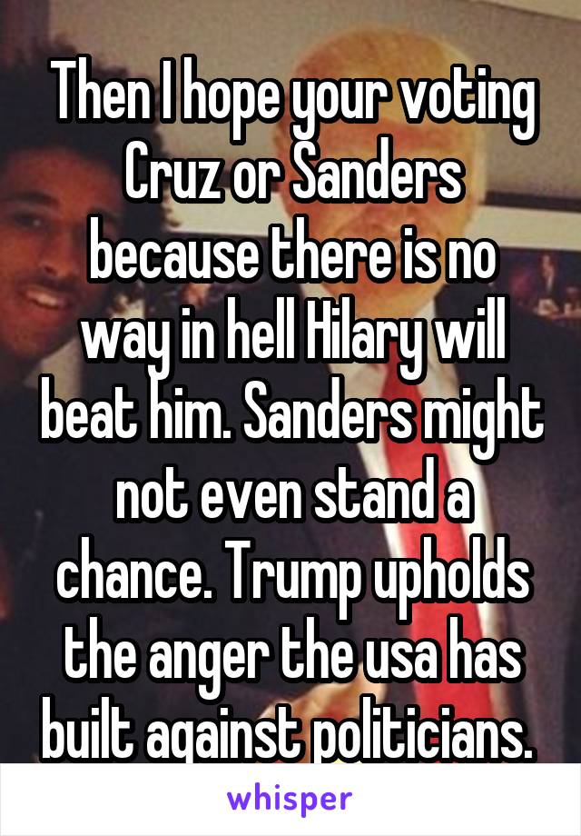 Then I hope your voting Cruz or Sanders because there is no way in hell Hilary will beat him. Sanders might not even stand a chance. Trump upholds the anger the usa has built against politicians. 