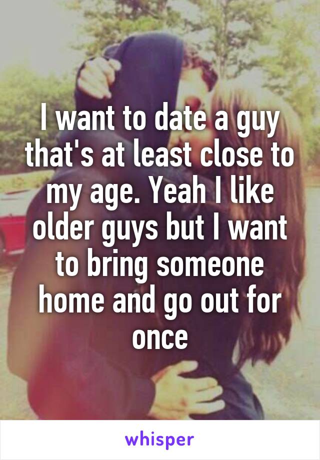 I want to date a guy that's at least close to my age. Yeah I like older guys but I want to bring someone home and go out for once