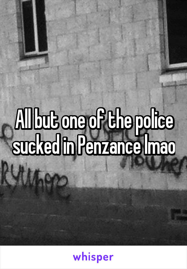 All but one of the police sucked in Penzance lmao