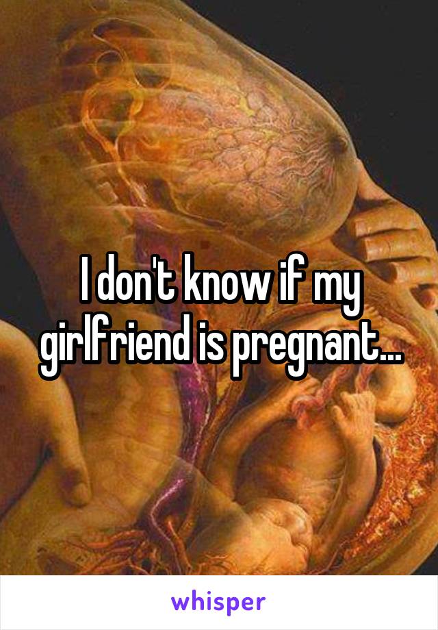 I don't know if my girlfriend is pregnant...