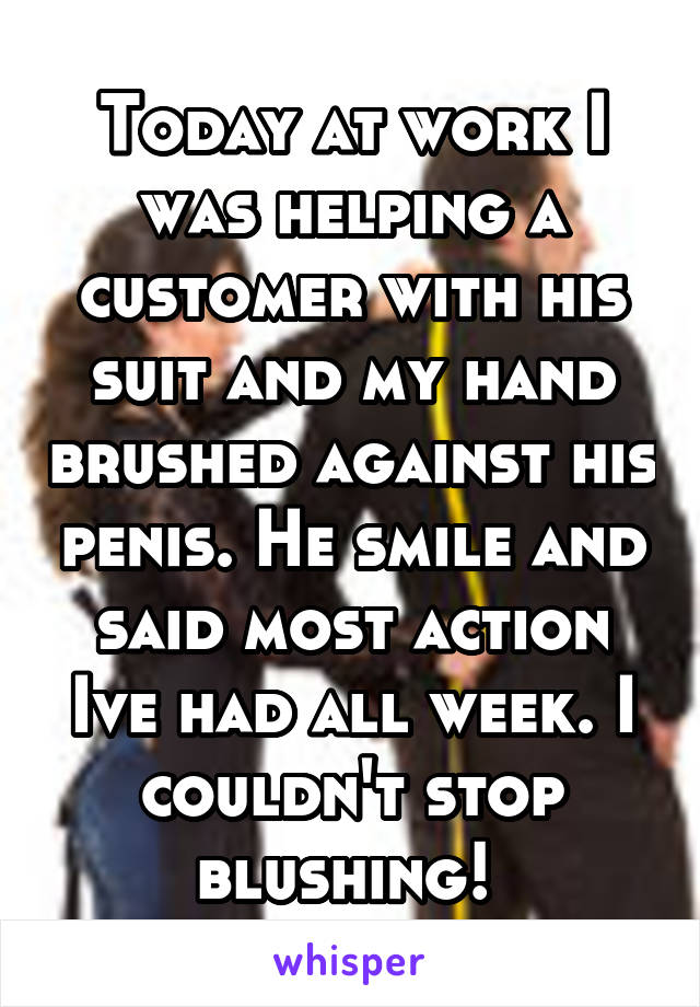 Today at work I was helping a customer with his suit and my hand brushed against his penis. He smile and said most action Ive had all week. I couldn't stop blushing! 