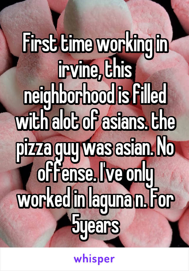 First time working in irvine, this neighborhood is filled with alot of asians. the pizza guy was asian. No offense. I've only worked in laguna n. For 5years