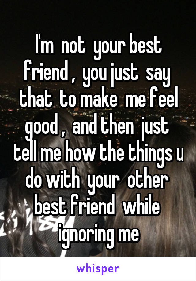 I'm  not  your best friend ,  you just  say  that  to make  me feel good ,  and then  just  tell me how the things u do with  your  other  best friend  while  ignoring me