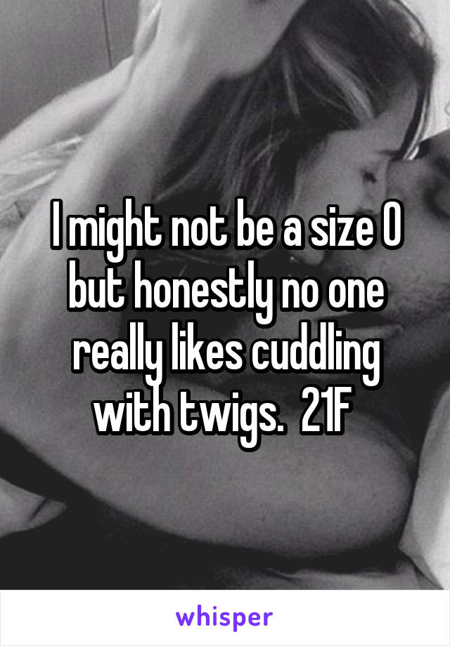 I might not be a size 0 but honestly no one really likes cuddling with twigs.  21F 