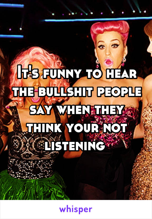 It's funny to hear the bullshit people say when they think your not listening 