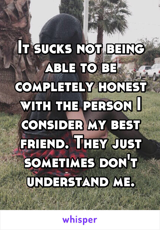 It sucks not being able to be completely honest with the person I consider my best friend. They just sometimes don't understand me.