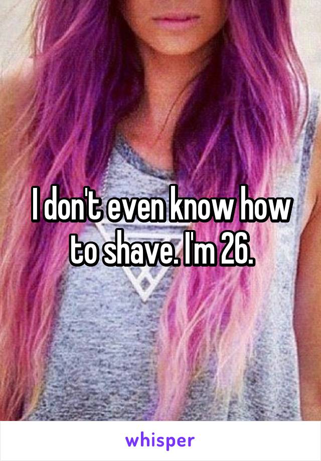 I don't even know how to shave. I'm 26.