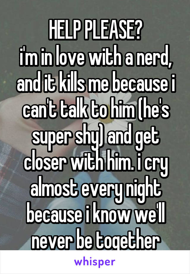 HELP PLEASE?
i'm in love with a nerd, and it kills me because i can't talk to him (he's super shy) and get closer with him. i cry almost every night because i know we'll never be together