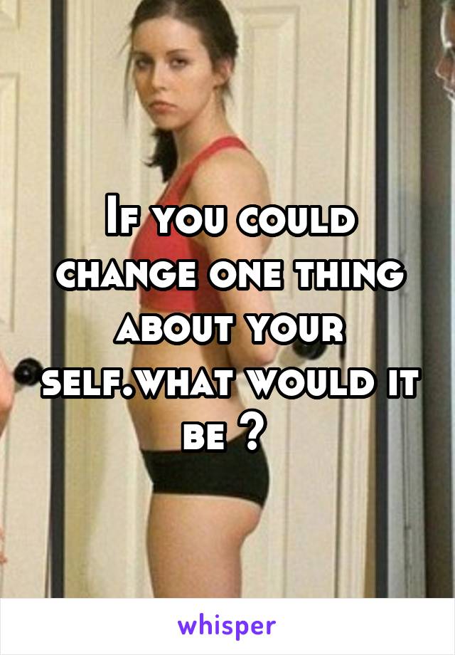 If you could change one thing about your self.what would it be ? 