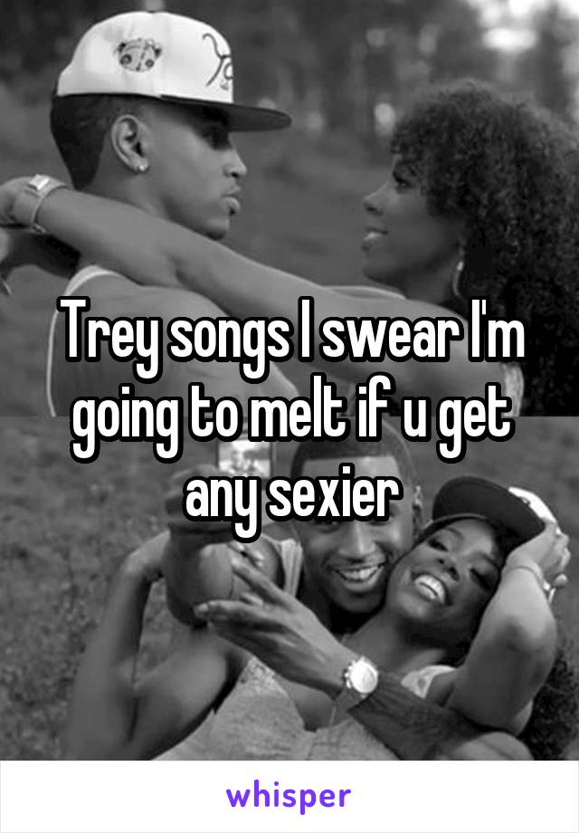 Trey songs I swear I'm going to melt if u get any sexier