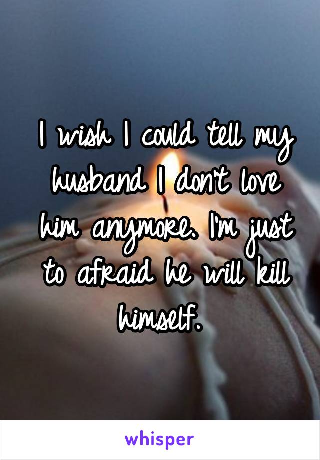 I wish I could tell my husband I don't love him anymore. I'm just to afraid he will kill himself. 